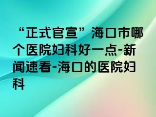 “正式官宣”海口市哪个医院妇科好一点-新闻速看-海口的医院妇科