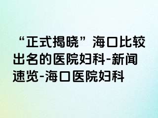 “正式揭晓”海口比较出名的医院妇科-新闻速览-海口医院妇科