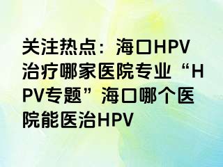 关注热点：海口HPV治疗哪家医院专业“HPV专题”海口哪个医院能医治HPV