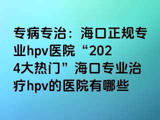 专病专治：海口正规专业hpv医院“2024大热门”海口专业治疗hpv的医院有哪些