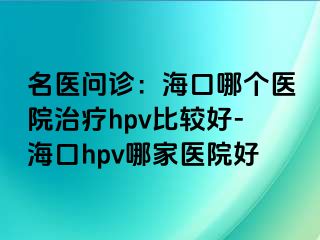 名医问诊：海口哪个医院治疗hpv比较好-海口hpv哪家医院好