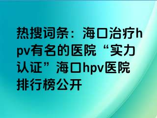 热搜词条：海口治疗hpv有名的医院“实力认证”海口hpv医院排行榜公开