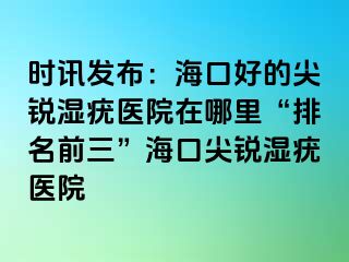 时讯发布：海口好的尖锐湿疣医院在哪里“排名前三”海口尖锐湿疣医院