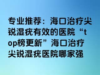 专业推荐：海口治疗尖锐湿疣有效的医院“top榜更新”海口治疗尖锐湿疣医院哪家强