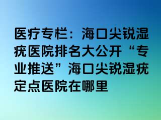 医疗专栏：海口尖锐湿疣医院排名大公开“专业推送”海口尖锐湿疣定点医院在哪里