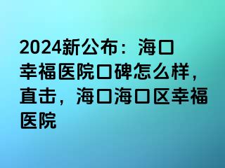 2024新公布：海口幸福医院口碑怎么样，直击，海口海口区幸福医院