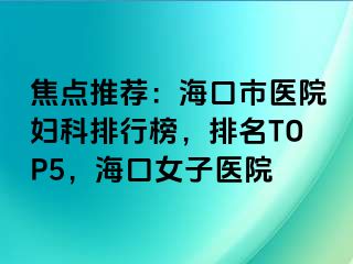 焦点推荐：海口市医院妇科排行榜，排名TOP5，海口女子医院