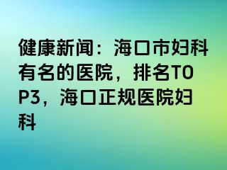 健康新闻：海口市妇科有名的医院，排名TOP3，海口正规医院妇科