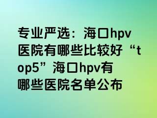 专业严选：海口hpv医院有哪些比较好“top5”海口hpv有哪些医院名单公布