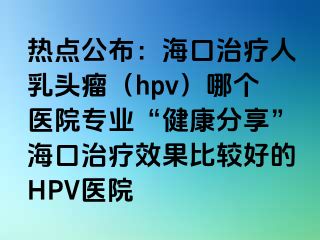 热点公布：海口治疗人乳头瘤（hpv）哪个医院专业“健康分享”海口治疗效果比较好的HPV医院