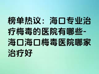 榜单热议：海口专业治疗梅毒的医院有哪些-海口海口梅毒医院哪家治疗好