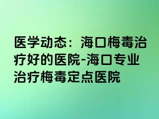 医学动态：海口梅毒治疗好的医院-海口专业治疗梅毒定点医院