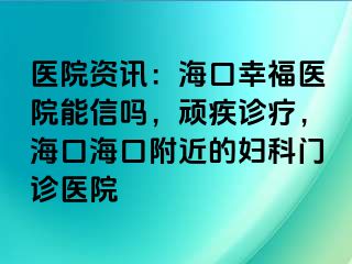 医院资讯：海口幸福医院能信吗，顽疾诊疗，海口海口附近的妇科门诊医院