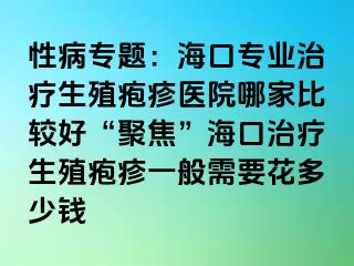 性病专题：海口专业治疗生殖疱疹医院哪家比较好“聚焦”海口治疗生殖疱疹一般需要花多少钱