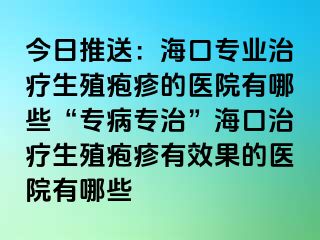 今日推送：海口专业治疗生殖疱疹的医院有哪些“专病专治”海口治疗生殖疱疹有效果的医院有哪些