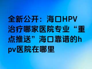 全新公开：海口HPV治疗哪家医院专业“重点推送”海口靠谱的hpv医院在哪里