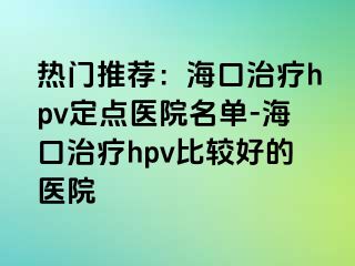 热门推荐：海口治疗hpv定点医院名单-海口治疗hpv比较好的医院