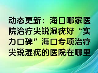 动态更新：海口哪家医院治疗尖锐湿疣好“实力口碑”海口专项治疗尖锐湿疣的医院在哪里