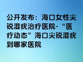 公开发布：海口女性尖锐湿疣治疗医院-“医疗动态”海口尖锐湿疣到哪家医院