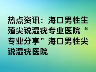 热点资讯：海口男性生殖尖锐湿疣专业医院“专业分享”海口男性尖锐湿疣医院