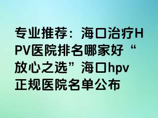 专业推荐：海口治疗HPV医院排名哪家好“放心之选”海口hpv正规医院名单公布