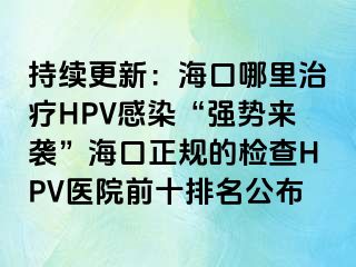 持续更新：海口哪里治疗HPV感染“强势来袭”海口正规的检查HPV医院前十排名公布