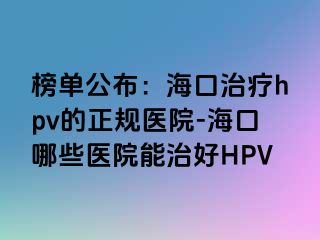 榜单公布：海口治疗hpv的正规医院-海口哪些医院能治好HPV