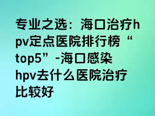 专业之选：海口治疗hpv定点医院排行榜“top5”-海口感染hpv去什么医院治疗比较好