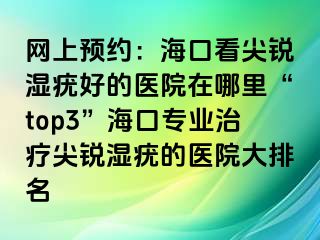 网上预约：海口看尖锐湿疣好的医院在哪里“top3”海口专业治疗尖锐湿疣的医院大排名