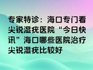 专家特诊：海口专门看尖锐湿疣医院“今日快讯”海口哪些医院治疗尖锐湿疣比较好