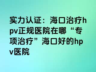 实力认证：海口治疗hpv正规医院在哪“专项治疗”海口好的hpv医院