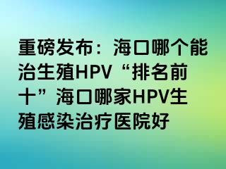 重磅发布：海口哪个能治生殖HPV“排名前十”海口哪家HPV生殖感染治疗医院好