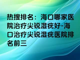 热搜排名：海口哪家医院治疗尖锐湿疣好-海口治疗尖锐湿疣医院排名前三