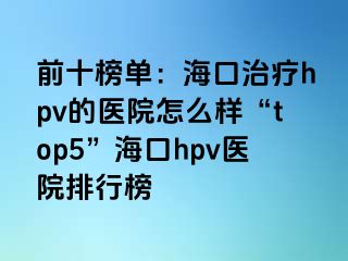 前十榜单：海口治疗hpv的医院怎么样“top5”海口hpv医院排行榜