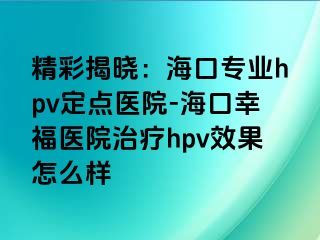 精彩揭晓：海口专业hpv定点医院-海口幸福医院治疗hpv效果怎么样