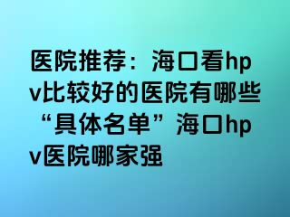 医院推荐：海口看hpv比较好的医院有哪些“具体名单”海口hpv医院哪家强