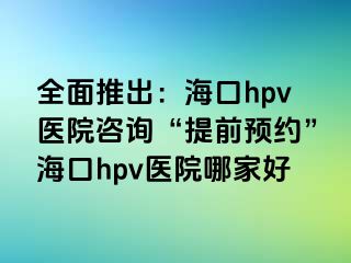 全面推出：海口hpv医院咨询“提前预约”海口hpv医院哪家好