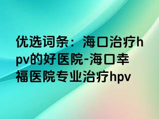 优选词条：海口治疗hpv的好医院-海口幸福医院专业治疗hpv