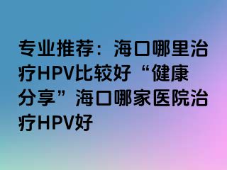 专业推荐：海口哪里治疗HPV比较好“健康分享”海口哪家医院治疗HPV好