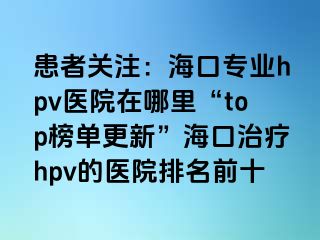 患者关注：海口专业hpv医院在哪里“top榜单更新”海口治疗hpv的医院排名前十