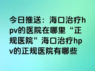 今日推送：海口治疗hpv的医院在哪里“正规医院”海口治疗hpv的正规医院有哪些