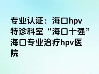 专业认证：海口hpv特诊科室“海口十强”海口专业治疗hpv医院