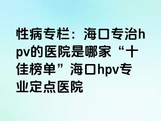 性病专栏：海口专治hpv的医院是哪家“十佳榜单”海口hpv专业定点医院