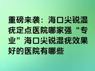 重磅来袭：海口尖锐湿疣定点医院哪家强“专业”海口尖锐湿疣效果好的医院有哪些