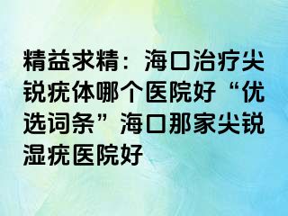 精益求精：海口治疗尖锐疣体哪个医院好“优选词条”海口那家尖锐湿疣医院好