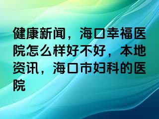 健康新闻，海口幸福医院怎么样好不好，本地资讯，海口市妇科的医院