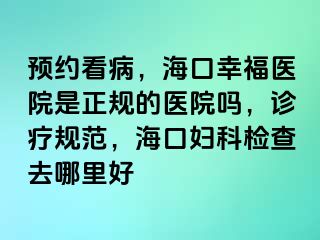 预约看病，海口幸福医院是正规的医院吗，诊疗规范，海口妇科检查去哪里好