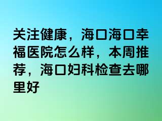 关注健康，海口海口幸福医院怎么样，本周推荐，海口妇科检查去哪里好