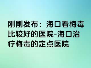 刚刚发布：海口看梅毒比较好的医院-海口治疗梅毒的定点医院