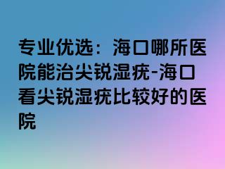 专业优选：海口哪所医院能治尖锐湿疣-海口看尖锐湿疣比较好的医院